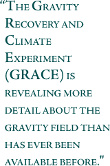 The Gravity Recovery and Climate Experiment (GRACE) . . . is revealing more detail about the gravity field than has ever been available before.