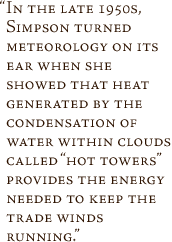 In the late 1950s, Simpson turned meteorology on its ear when she showed that heat generated by the condensation of water within clouds called 'hot towers' provides the energy needed to keep the trade winds
running.
